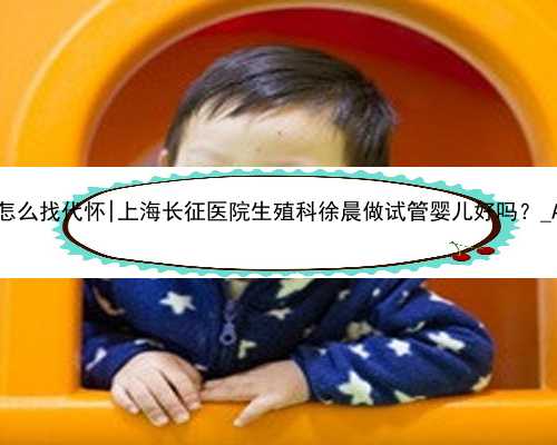<b>无锡怎么找代怀|上海长征医院生殖科徐晨做试管婴儿好吗？_A3Jhg</b>