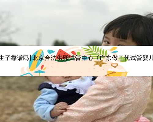 广东去代孕生子靠谱吗|北京合法供卵试管中心（广东做三代试管婴儿医院最好